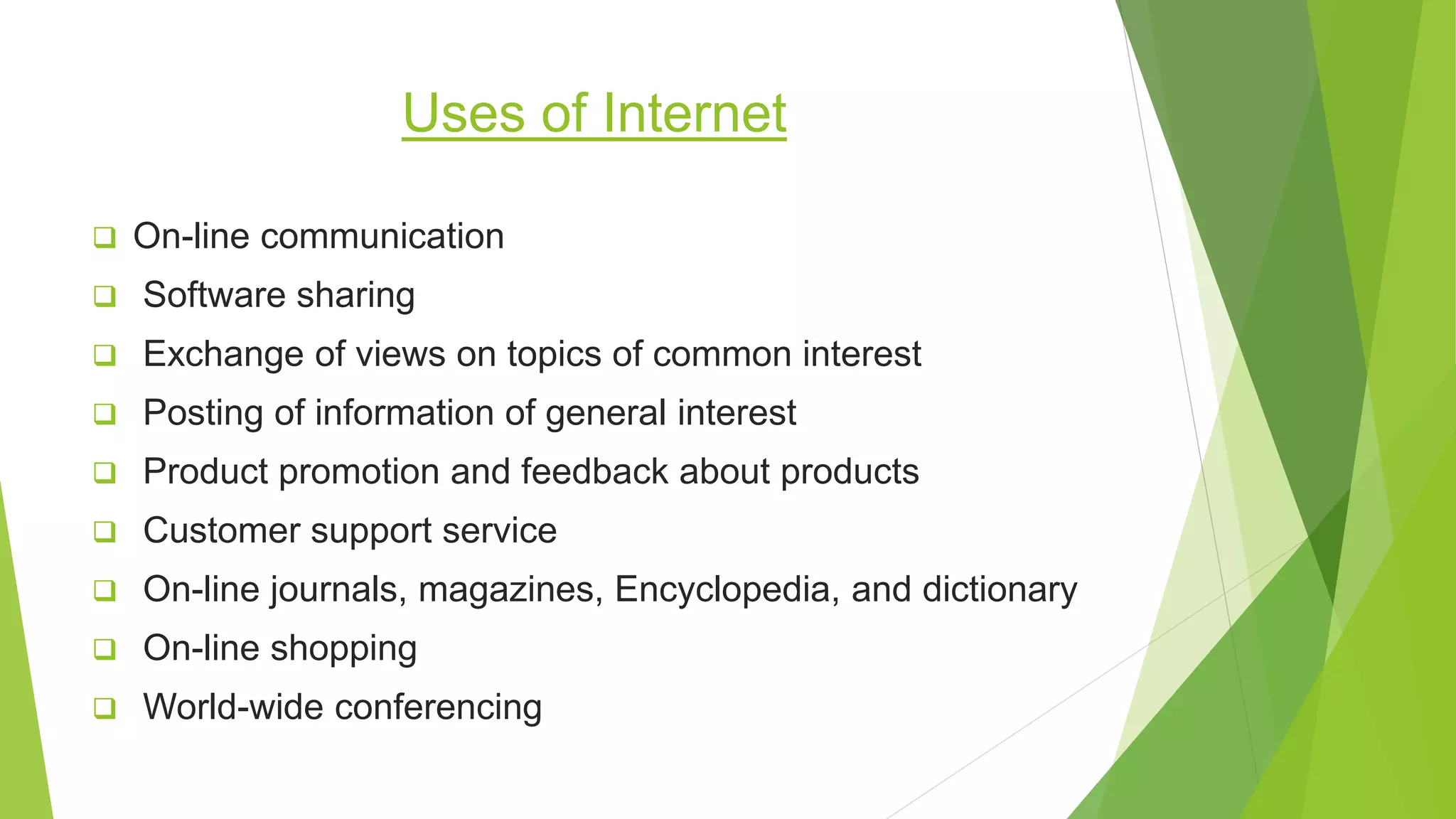 Uses of Internet
 On-line communication
 Software sharing
 Exchange of views on topics of common interest
 Posting of information of general interest
 Product promotion and feedback about products
 Customer support service
 On-line journals, magazines, Encyclopedia, and dictionary
 On-line shopping
 World-wide conferencing
 