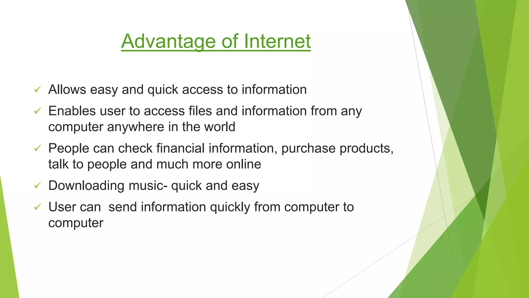 Advantage of Internet
 Allows easy and quick access to information
 Enables user to access files and information from any
computer anywhere in the world
 People can check financial information, purchase products,
talk to people and much more online
 Downloading music- quick and easy
 User can send information quickly from computer to
computer
 