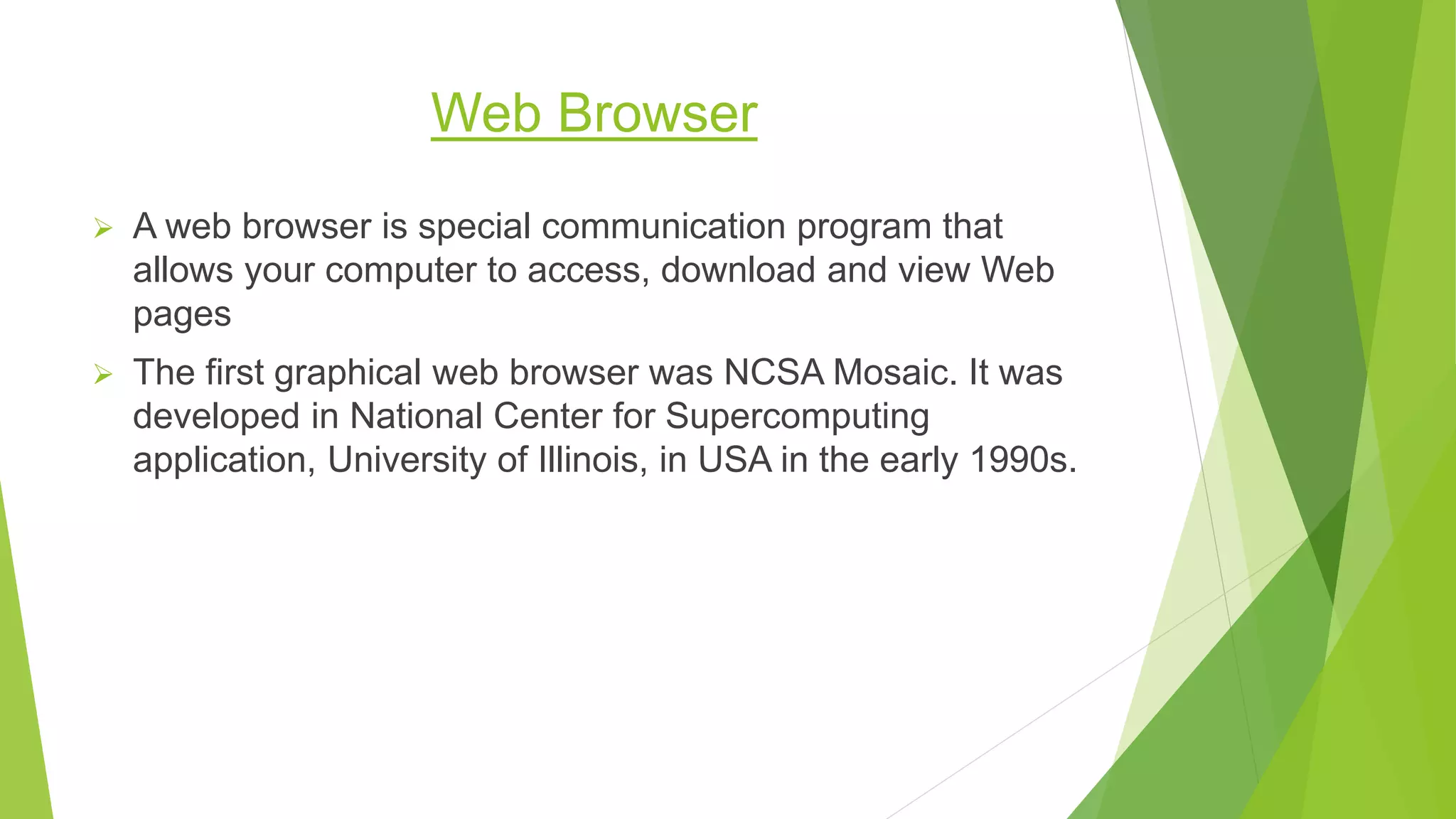 Web Browser
 A web browser is special communication program that
allows your computer to access, download and view Web
pages
 The first graphical web browser was NCSA Mosaic. It was
developed in National Center for Supercomputing
application, University of Illinois, in USA in the early 1990s.
 
