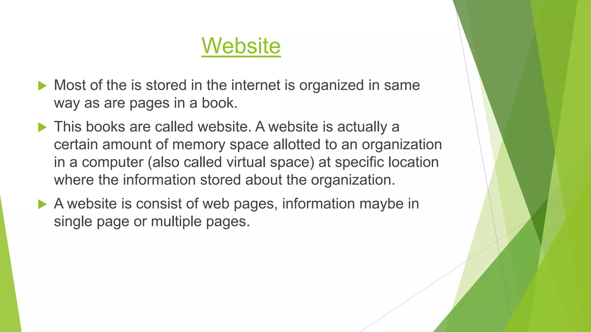 Website
 Most of the is stored in the internet is organized in same
way as are pages in a book.
 This books are called website. A website is actually a
certain amount of memory space allotted to an organization
in a computer (also called virtual space) at specific location
where the information stored about the organization.
 A website is consist of web pages, information maybe in
single page or multiple pages.
 