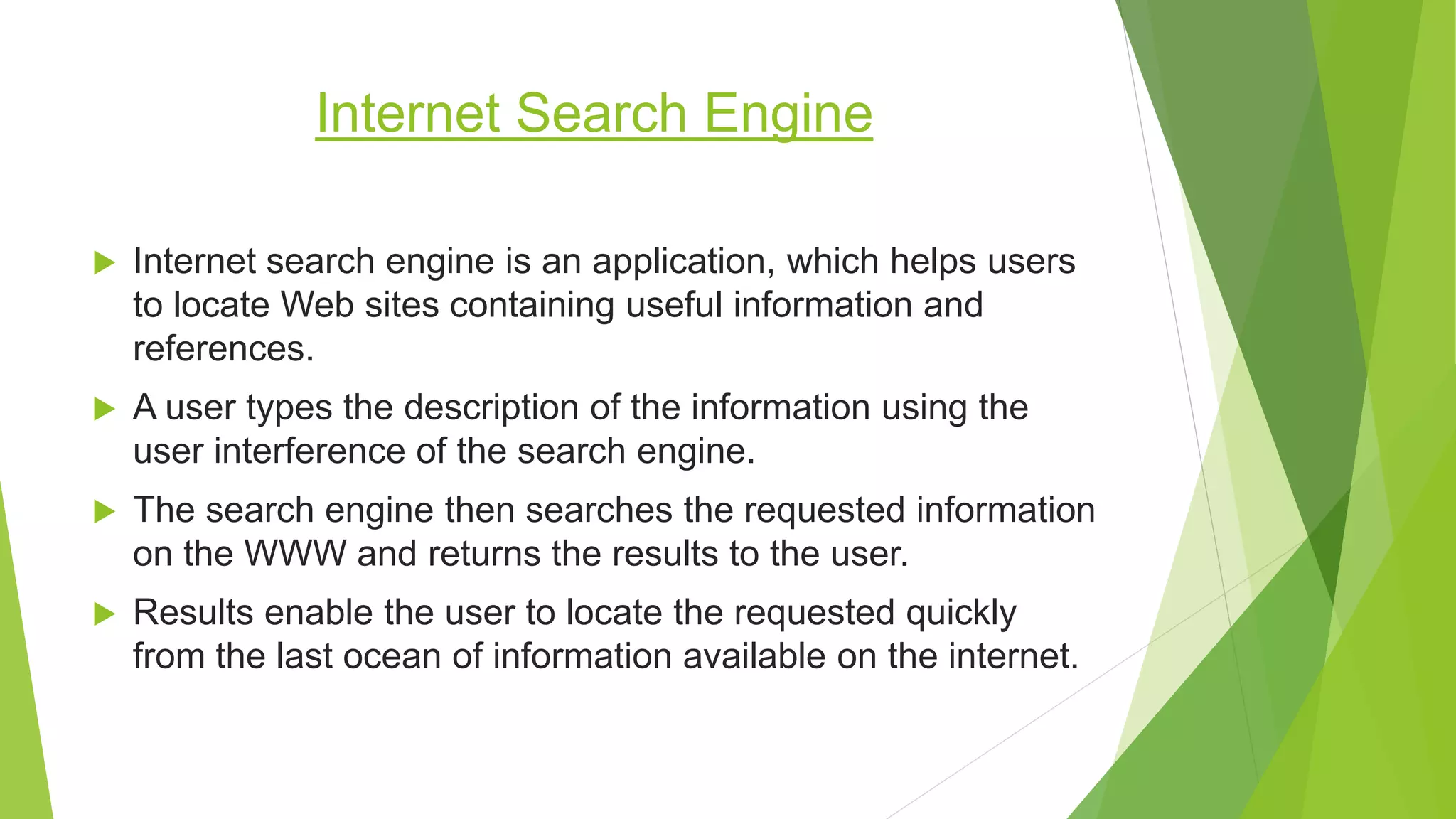 Internet Search Engine
 Internet search engine is an application, which helps users
to locate Web sites containing useful information and
references.
 A user types the description of the information using the
user interference of the search engine.
 The search engine then searches the requested information
on the WWW and returns the results to the user.
 Results enable the user to locate the requested quickly
from the last ocean of information available on the internet.
 