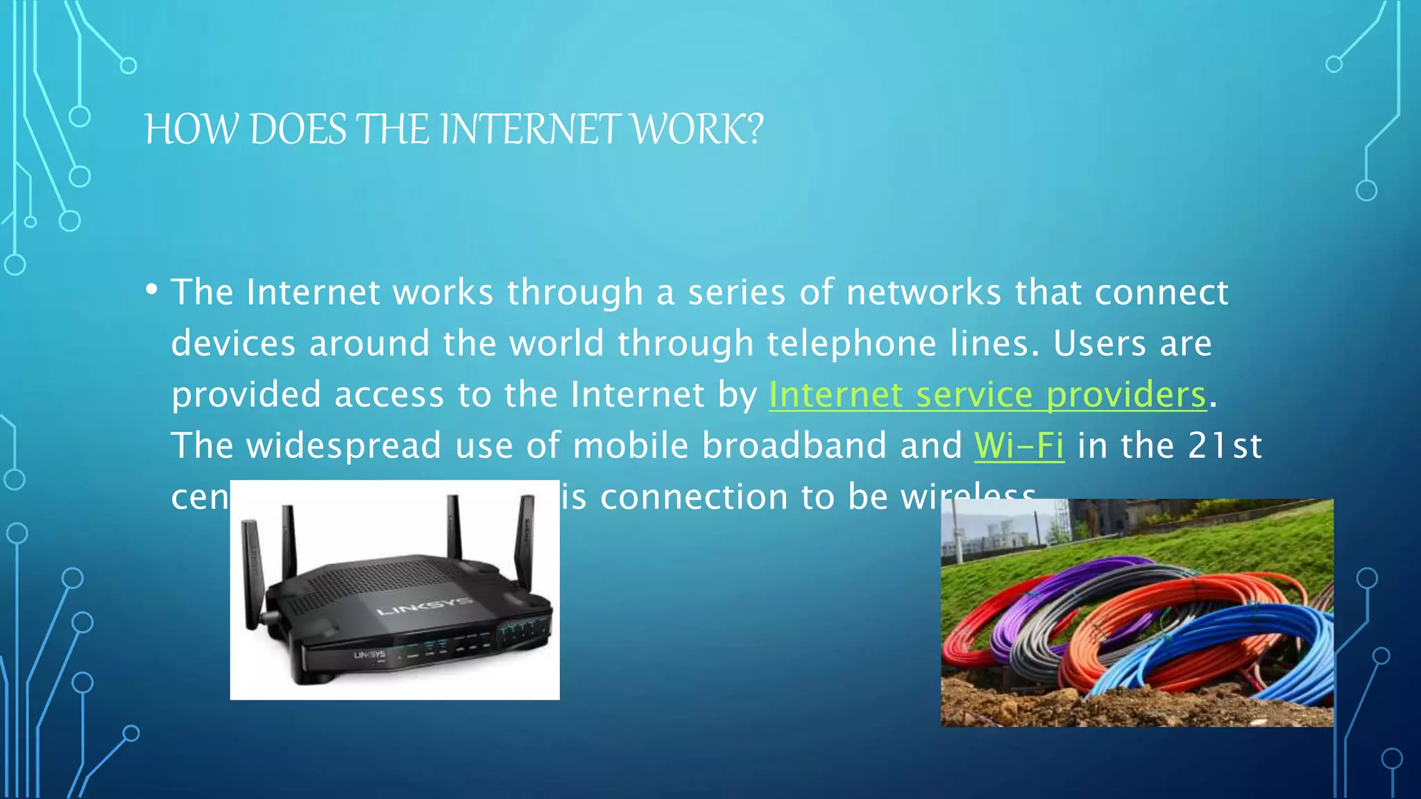 HOW DOES THE INTERNET WORK?
• The Internet works through a series of networks that connect
devices around the world through telephone lines. Users are
provided access to the Internet by Internet service providers.
The widespread use of mobile broadband and Wi-Fi in the 21st
century has allowed this connection to be wireless.