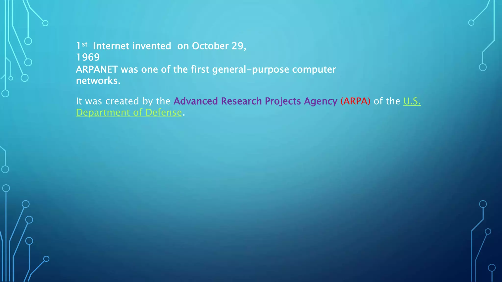 1st Internet invented on October 29,
1969
ARPANET was one of the first general-purpose computer
networks.
It was created by the Advanced Research Projects Agency (ARPA) of the U.S.
Department of Defense.