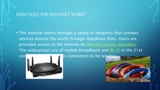 HOW DOES THE INTERNET WORK?
• The Internet works through a series of networks that connect
devices around the world through telephone lines. Users are
provided access to the Internet by Internet service providers.
The widespread use of mobile broadband and Wi-Fi in the 21st
century has allowed this connection to be wireless.
 