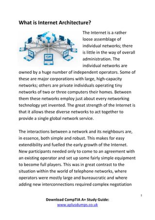 1
Download CompTIA A+ Study Guide:
www.aplusdumps.co.uk
What is Internet Architecture?
The Internet is a rather
loose assemblage of
individual networks; there
is little in the way of overall
administration. The
individual networks are
owned by a huge number of independent operators. Some of
these are major corporations with large, high-capacity
networks; others are private individuals operating tiny
networks of two or three computers their homes. Between
them these networks employ just about every networking
technology yet invented. The great strength of the Internet is
that it allows these diverse networks to act together to
provide a single global network service.
The interactions between a network and its neighbours are,
in essence, both simple and robust. This makes for easy
extendibility and fuelled the early growth of the Internet.
New participants needed only to come to an agreement with
an existing operator and set up some fairly simple equipment
to become full players. This was in great contrast to the
situation within the world of telephone networks, where
operators were mostly large and bureaucratic and where
adding new interconnections required complex negotiation
 