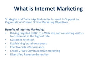 What is Internet Marketing
Strategies and Tactics Applied on the Internet to Support an
Organization’s Overall Online Marketing Objectives.

Benefits of Internet Marketing:
• Driving targeted traffic to a Web site and converting visitors
   to customers at the highest rate
• Customer retention
• Establishing brand-awareness
• Effective Sales Performance
• Create 2-Way Communicative marketing
• Diversified Revenue Generation
 