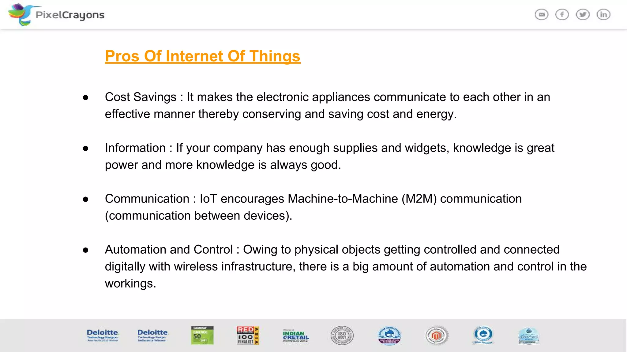 Pros Of Internet Of Things
● Cost Savings : It makes the electronic appliances communicate to each other in an
effective manner thereby conserving and saving cost and energy.
● Information : If your company has enough supplies and widgets, knowledge is great
power and more knowledge is always good.
● Communication : IoT encourages Machine-to-Machine (M2M) communication
(communication between devices).
● Automation and Control : Owing to physical objects getting controlled and connected
digitally with wireless infrastructure, there is a big amount of automation and control in the
workings.
 