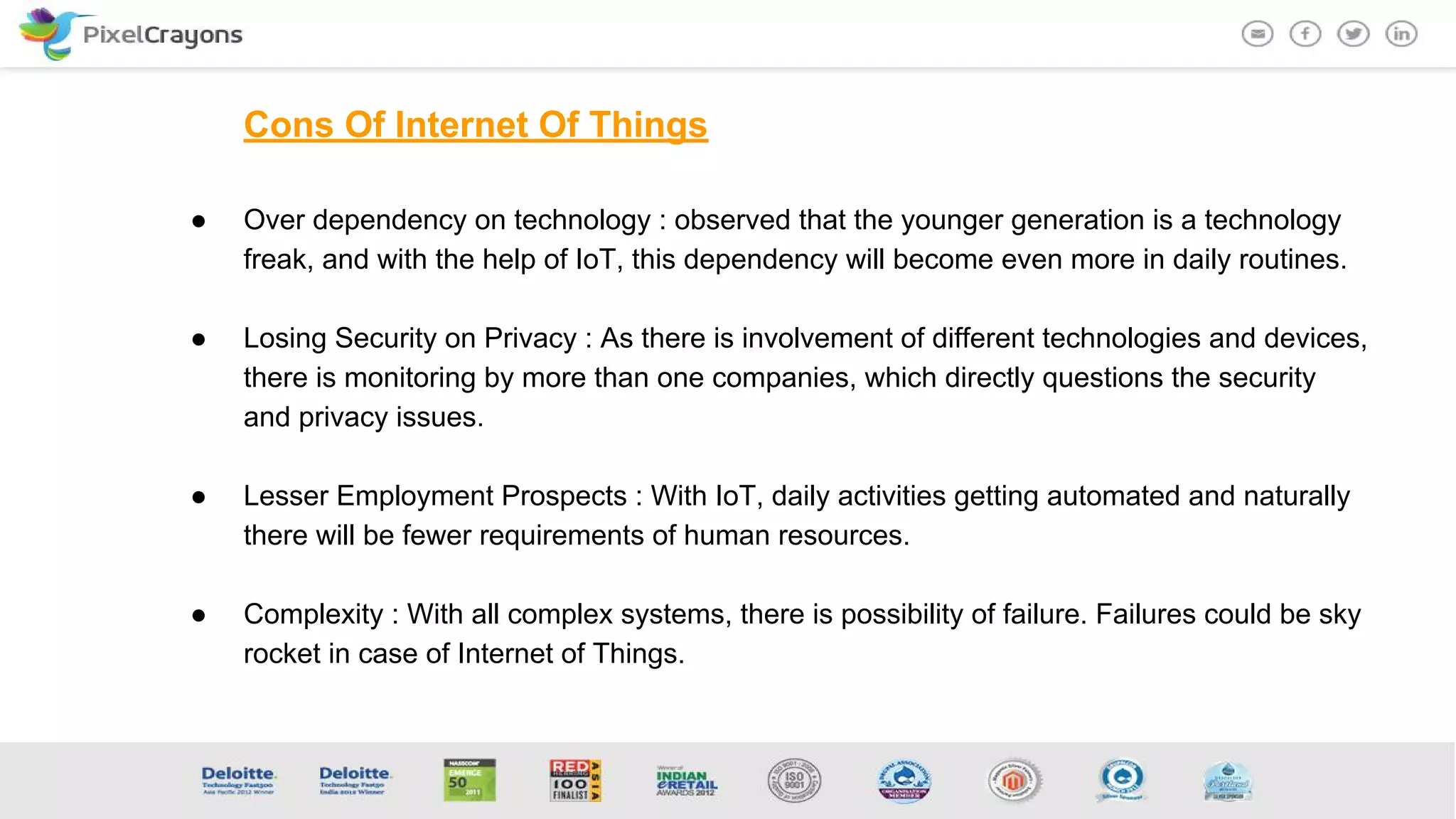 Cons Of Internet Of Things
● Over dependency on technology : observed that the younger generation is a technology
freak, and with the help of IoT, this dependency will become even more in daily routines.
● Losing Security on Privacy : As there is involvement of different technologies and devices,
there is monitoring by more than one companies, which directly questions the security
and privacy issues.
● Lesser Employment Prospects : With IoT, daily activities getting automated and naturally
there will be fewer requirements of human resources.
● Complexity : With all complex systems, there is possibility of failure. Failures could be sky
rocket in case of Internet of Things.
 