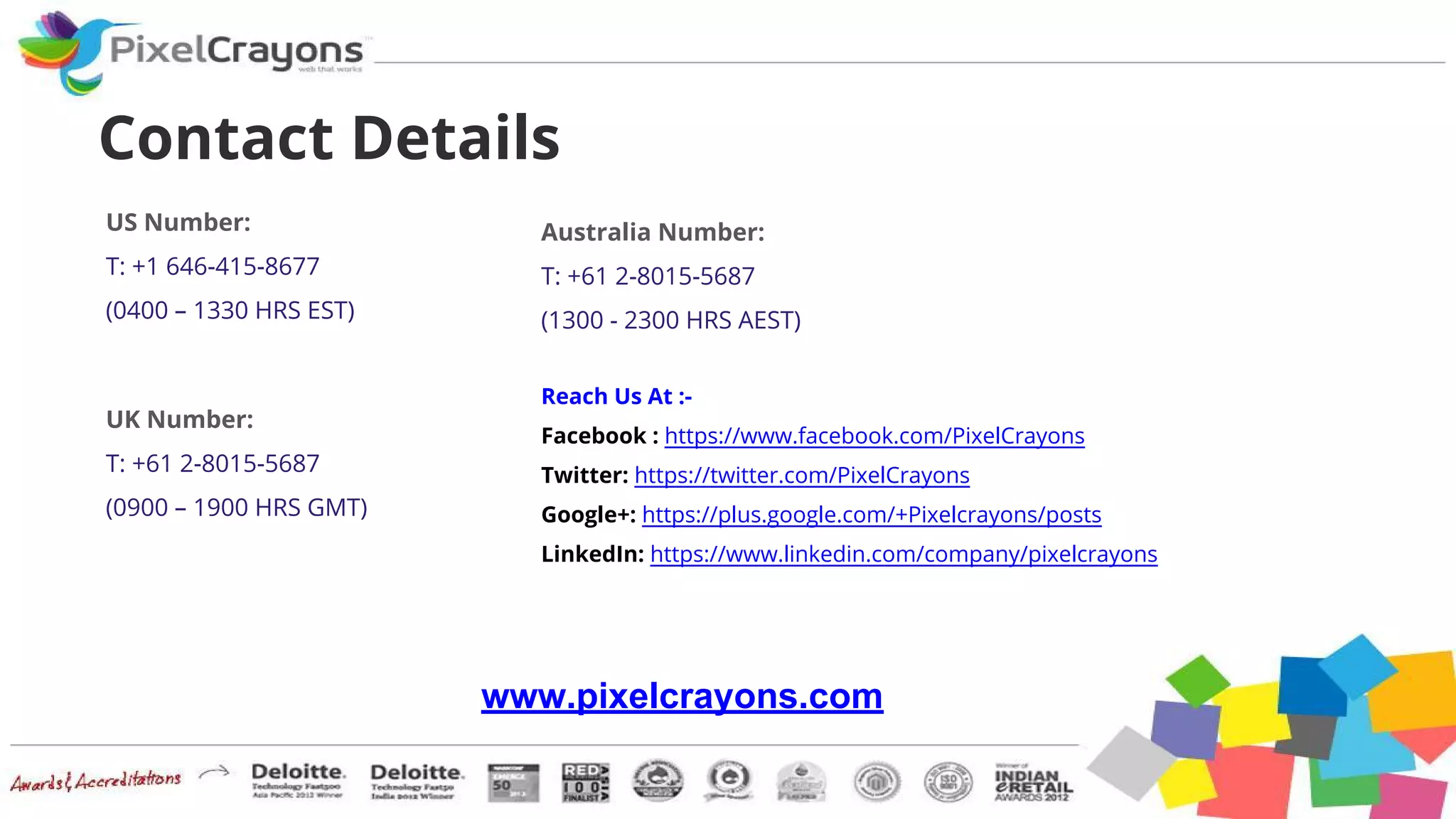 Reach Us At :-
Facebook : https://www.facebook.com/PixelCrayons
Twitter: https://twitter.com/PixelCrayons
Google+: https://plus.google.com/+Pixelcrayons/posts
LinkedIn: https://www.linkedin.com/company/pixelcrayons
Contact Details
US Number:
T: +1 646-415-8677
(0400 – 1330 HRS EST)
UK Number:
T: +61 2-8015-5687
(0900 – 1900 HRS GMT)
Australia Number:
T: +61 2-8015-5687
(1300 - 2300 HRS AEST)
www.pixelcrayons.com
 