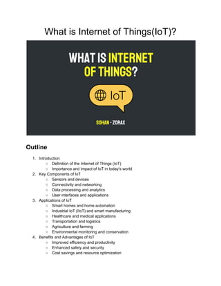 What is Internet of Things(IoT)?
Outline
1. Introduction
○ Definition of the Internet of Things (IoT)
○ Importance and impact of IoT in today's world
2. Key Components of IoT
○ Sensors and devices
○ Connectivity and networking
○ Data processing and analytics
○ User interfaces and applications
3. Applications of IoT
○ Smart homes and home automation
○ Industrial IoT (IIoT) and smart manufacturing
○ Healthcare and medical applications
○ Transportation and logistics
○ Agriculture and farming
○ Environmental monitoring and conservation
4. Benefits and Advantages of IoT
○ Improved efficiency and productivity
○ Enhanced safety and security
○ Cost savings and resource optimization
 