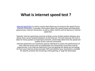 What is internet speed test ?
Internet Speed Test is a tool or service that allows you to measure the speed of your
internet connection. It provides information about the upload speed and download
speed of your internet connection, as well as other metrics such as latency or internet
speed test .
Typically, internet speed tests work by sending a series of data packets between your
device and a server located elsewhere on the internet. The test measures the time it
takes for these packets to travel back and forth, which helps determine the speed and
quality of your internet connection.
Internet speed tests are commonly used by individuals to assess the performance of
their internet service and to troubleshoot any connectivity issues they may be
experiencing. It can help you determine if you are getting the speed you are paying
for from your internet service provider (ISP) and whether your connection is suitable
for specific activities like streaming, online gaming, or large file downloads.
 