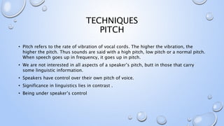 TECHNIQUES
PITCH
• Pitch refers to the rate of vibration of vocal cords. The higher the vibration, the
higher the pitch. Thus sounds are said with a high pitch, low pitch or a normal pitch.
When speech goes up in frequency, it goes up in pitch.
• We are not interested in all aspects of a speaker’s pitch, butt in those that carry
some linguistic information.
• Speakers have control over their own pitch of voice.
• Significance in linguistics lies in contrast .
• Being under speaker’s control
 