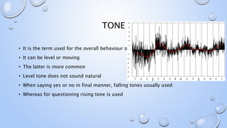 TONE
• It is the term used for the overall behaviour of the pitch
• It can be level or moving
• The latter is more common
• Level tone does not sound natural
• When saying yes or no in final manner, falling tones usually used
• Whereas for questioning rising tone is used
 
