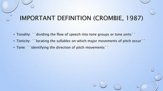 IMPORTANT DEFINITION (CROMBIE, 1987)
• Tonality: ``dividing the flow of speech into tone groups or tone units``
• Tonicity: ``locating the syllables on which major movements of pitch occur``
• Tone: ``identifying the direction of pitch movements``
 