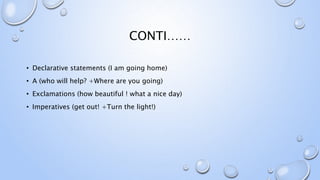 CONTI……
• Declarative statements (I am going home)
• A (who will help? +Where are you going)
• Exclamations (how beautiful ! what a nice day)
• Imperatives (get out! +Turn the light!)
 