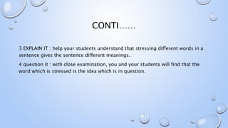 CONTI……
3 EXPLAIN IT : help your students understand that stressing different words in a
sentence gives the sentence different meanings.
4 question it : with close examination, you and your students will find that the
word which is stressed is the idea which is in question.
 