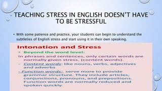 TEACHING STRESS IN ENGLISH DOESN’T HAVE
TO BE STRESSFUL
• With some patience and practice, your students can begin to understand the
subtleties of English stress and start using it in their own speaking.
 