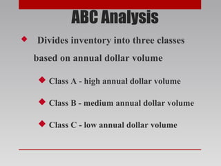 ABC Analysis
 Divides inventory into three classes
based on annual dollar volume
 Class A - high annual dollar volume
 Class B - medium annual dollar volume
 Class C - low annual dollar volume
 