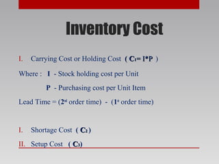 Inventory Cost
I. Carrying Cost or Holding Cost (( CC11= I*P= I*P )
Where : I - Stock holding cost per Unit
P - Purchasing cost per Unit Item
Lead Time = (2nd
order time) - (1st
order time)
I. Shortage Cost ( CC22 )
II. Setup Cost ( CC33)
 