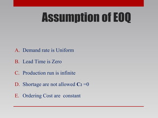 Assumption of EOQ
A. Demand rate is Uniform
B. Lead Time is Zero
C. Production run is infinite
D. Shortage are not allowed C2 =0
E. Ordering Cost are constant
 