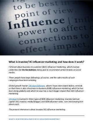 What is investor/VC influencer marketing and how does it work?
I’d heard about business-to-customer (B2C) influencer marketing, which involves
celebrities like the Kardashians being paid to recommend certain brands on social
media.
These people have large followings, of course, and the sales results of such
campaigns have been amazing.
Global growth hacker Christian Dillstrom, whom I have interviewed before, reminds
us that there is also a business-to-business (B2B) influencer marketing, which he has
been doing globally and which he says has a much bigger impact than B2C influencer
marketing.
Christian is involved in three types of B2B influencer marketing: investor/venture
capital (VC) investor, media/blogger, and B2B influencer sales. I am interviewing him
about each.
The present interview is about investor/VC influencer marketing.
WHAT IS INVESTOR INFLUENCER OR VC INFLUENCER MARKETING?
 