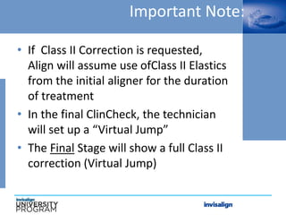 Important Note:
• If Class II Correction is requested,
Align will assume use ofClass II Elastics
from the initial aligner for the duration
of treatment
• In the final ClinCheck, the technician
will set up a “Virtual Jump”
• The Final Stage will show a full Class II
correction (Virtual Jump)
 