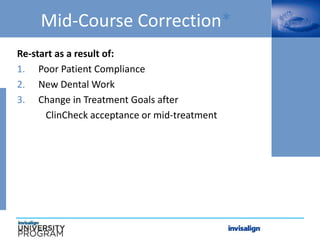 Mid-Course Correction*
Re-start as a result of:
1. Poor Patient Compliance
2. New Dental Work
3. Change in Treatment Goals after
ClinCheck acceptance or mid-treatment
 