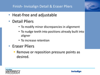 Finish- Invisalign Detail & Eraser Pliers
• Heat-free and adjustable
• Detail Pliers
• To modify minor discrepancies in alignment
• To nudge teeth into positions already built into
aligner
• To increase retention
• Eraser Pliers
 Remove or reposition pressure points as
desired.
 