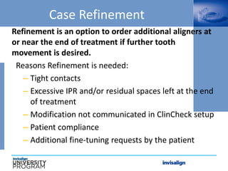 Case Refinement
Refinement is an option to order additional aligners at
or near the end of treatment if further tooth
movement is desired.
Reasons Refinement is needed:
– Tight contacts
– Excessive IPR and/or residual spaces left at the end
of treatment
– Modification not communicated in ClinCheck setup
– Patient compliance
– Additional fine-tuning requests by the patient
 