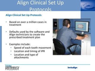 Align Clinical Set Up
Protocols
Align Clinical Set Up Protocols
• Based on over a million cases in
treatment
• Defaults used by the software and
Align technicians to create the
prescribed treatment plan
• Examples include:
• Speed of each tooth movement
• Location and timing of IPR
• Location and type of
attachments
 