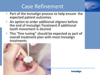 Case Refinement
• Part of the Invisalign process to help ensure the
expected patient outcomes
• An option to order additional aligners before
the end of Invisalign Treatment if additional
tooth movement is desired
• This “fine tuning” should be expected as part of
overall treatment plan with most Invisalign
treatments
 