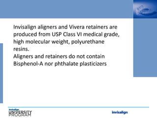 Invisalign aligners and Vivera retainers are
produced from USP Class VI medical grade,
high molecular weight, polyurethane
resins.
Aligners and retainers do not contain
Bisphenol-A nor phthalate plasticizers
 