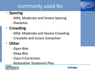 commonly used for
• Spacing
– Mild, Moderate and Severe Spacing
– Diastema
• Crowding
– Mild, Moderate and Severe Crowding
– Crossbite and Incisor Extraction
• Other
– Open Bite
– Deep Bite
– Class II Correction
– Restorative Treatment Plan
 