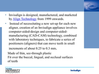 • Invisalign is designed, manufactured, and marketed
by Align Technology from 1999 onwards.
• Instead of necessitating a new set-up for each new
aligner, creation of an Invisalign appliance involves
computer-aided-design and computer-aided-
manufacturing (CAD-CAM) technology, combined
with laboratory techniques, to fabricate a series of
positioners (aligners) that can move teeth in small
increments of about 0.25 to 0.3 mm.
Made of thin, see-through plastic
Fit over the buccal, lingual, and occlusal surfaces
of teeth
 