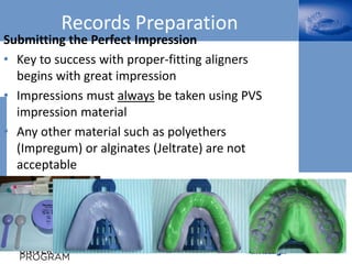 Records Preparation
Submitting the Perfect Impression
• Key to success with proper-fitting aligners
begins with great impression
• Impressions must always be taken using PVS
impression material
• Any other material such as polyethers
(Impregum) or alginates (Jeltrate) are not
acceptable
 
