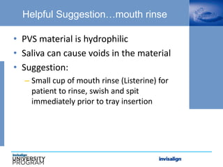 Helpful Suggestion…mouth rinse
• PVS material is hydrophilic
• Saliva can cause voids in the material
• Suggestion:
– Small cup of mouth rinse (Listerine) for
patient to rinse, swish and spit
immediately prior to tray insertion
 