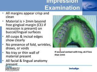 Impression
Examination
• All margins appear crisp and
clean
• Material is > 2mm beyond
free gingival margin (CEJ if
recession is present) on
buccal/lingual surfaces
• All cusps & incisal edges
show clearly
• No presence of fold, wrinkles,
draws, or voids
• No tray or thin wall of
material present
• All facial & lingual anatomy
present
If occlusal contact with tray, ok if less
than 1mm
 