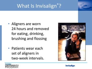 What Is Invisalign®?
• Aligners are worn
24 hours and removed
for eating, drinking,
brushing and flossing
• Patients wear each
set of aligners in
two-week intervals.
 