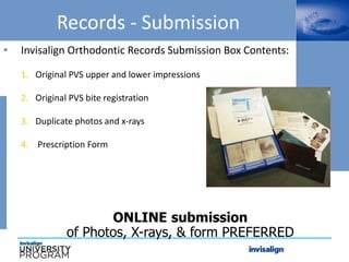 Records - Submission
• Invisalign Orthodontic Records Submission Box Contents:
1. Original PVS upper and lower impressions
2. Original PVS bite registration
3. Duplicate photos and x-rays
4. Prescription Form
ONLINE submission
of Photos, X-rays, & form PREFERRED
 