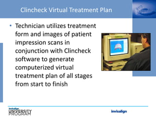Clincheck Virtual Treatment Plan
• Technician utilizes treatment
form and images of patient
impression scans in
conjunction with Clincheck
software to generate
computerized virtual
treatment plan of all stages
from start to finish
 