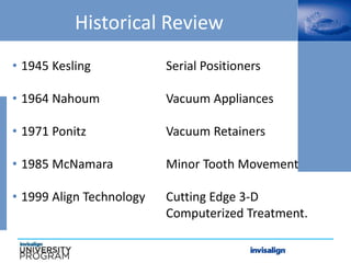 Historical Review
• 1945 Kesling Serial Positioners
• 1964 Nahoum Vacuum Appliances
• 1971 Ponitz Vacuum Retainers
• 1985 McNamara Minor Tooth Movement
• 1999 Align Technology Cutting Edge 3-D
Computerized Treatment.
 
