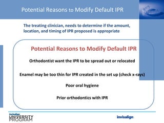 Potential Reasons to Modify Default IPR
The treating clinician, needs to determine if the amount,
location, and timing of IPR proposed is appropriate
Orthodontist want the IPR to be spread out or relocated
Enamel may be too thin for IPR created in the set up (check x-rays)
Potential Reasons to Modify Default IPR
Poor oral hygiene
Prior orthodontics with IPR
 