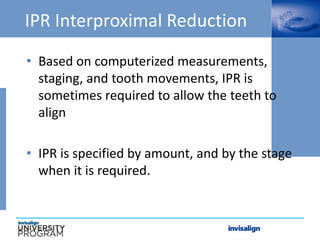 IPR Interproximal Reduction
• Based on computerized measurements,
staging, and tooth movements, IPR is
sometimes required to allow the teeth to
align
• IPR is specified by amount, and by the stage
when it is required.
 