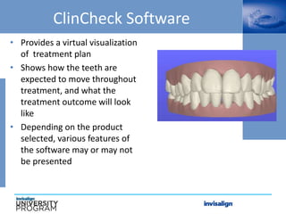 ClinCheck Software
• Provides a virtual visualization
of treatment plan
• Shows how the teeth are
expected to move throughout
treatment, and what the
treatment outcome will look
like
• Depending on the product
selected, various features of
the software may or may not
be presented
 