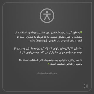 ‫از‬ ‫استفاده‬ ،‫چرخدار‬ ‫صندلی‬ ‫روی‬ ‫شخصی‬ ‫دیدن‬ ‫کلی‬ ‫طور‬ ‫به‬
‫او‬ ‫است‬ ‫ممکن‬ ‫‌گوید‬
‫ی‬‫م‬ ‫ما‬ ‫به‬ ‫سفید‬ ‫عصای‬ ‫حمل‬ ‫یا‬ ‫
سمعک‬
.‫باشد‬ (‫)توانخواه‬ ‫ناتوانی‬ ‫یا‬ ‫‌توانی‬
‫م‬‫ک‬ ‫دارای‬ ‫
 فردی‬
‫از‬ ‫بسیاری‬ ‫برای‬ ‫را‬ ‫روزمره‬ ‫زندگی‬ ‫که‬ ‫پنهان‬ ‫‌های‬
‫ی‬‫ناتوان‬ ‫برای‬ ‫
اما‬
‫کرد؟‬ ‫‌توان‬
‫ی‬‫م‬ ‫چه‬ ،‌
‫د‬‫‌کن‬
‫ی‬‫م‬ ‫دشوارتر‬ ‫جهان‬ ‫سراسر‬ ‫در‬ ‫
 مردم‬
‫که‬ ‫است‬ ‫اجتناب‬ ‫قابل‬ ‫وضعیت‬ ‫یک‬ ‫ناتوانی‬ ،‫زیادی‬ ‫حد‬ ‫
تا‬
.‫است‬ ‫ضعیف‬ ‫طراحی‬ ‫از‬ ‫ناشی‬
»

«
disabled-world.com
 