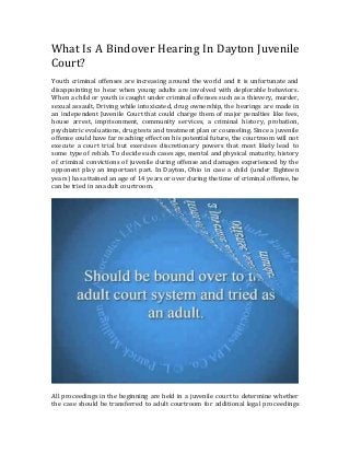 What Is A Bindover Hearing In Dayton Juvenile
Court?
Youth criminal offenses are increasing around the world and it is unfortunate and
disappointing to hear when young adults are involved with deplorable behaviors.
When a child or youth is caught under criminal offenses such as a thievery, murder,
sexual assault, Driving while intoxicated, drug ownership, the hearings are made in
an independent Juvenile Court that could charge them of major penalties like fees,
house arrest, imprisonment, community services, a criminal history, probation,
psychiatric evaluations, drug tests and treatment plan or counseling. Since a juvenile
offense could have far reaching effect on his potential future, the courtroom will not
execute a court trial but exercises discretionary powers that most likely lead to
some type of rehab. To decide such cases age, mental and physical maturity, history
of criminal convictions of juvenile during offense and damages experienced by the
opponent play an important part. In Dayton, Ohio in case a child (under Eighteen
years) has attained an age of 14 years or over during the time of criminal offense, he
can be tried in an adult courtroom.
All proceedings in the beginning are held in a juvenile court to determine whether
the case should be transferred to adult courtroom for additional legal proceedings
 