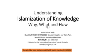 Understanding
Islamization of Knowledge
Why, What and How
Based on the Book:
ISLAMIZATION OF KNOWLEDGE: General Principles and Work Plan,
Second Edition, Revised and Expanded,
Edited by Dr. Abu Sulayman
Published by the International Institute of Islamic Thought,
Herndon, Virginia, U.S.A.
Compiled by: Noor Mohammed Khalid, Matric Number G1725651
 