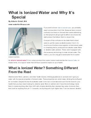 What is Ionized Water and Why It’s 
Special 
By Alderin Ordell, MA 
www.waterforlifeusa.com 
If you want to know what is ionized water, you probably 
need to know what it isn’t first. Because there is some 
confusion out there on the web that needs addressing 
so that people looking to get healthier can choose the 
right product that allows them to do just that. 
One part of this confusion is the belief that ionized 
water is just the same as alkaline water. It isn’t, it’s 
much more. Another misconception is that ionized water 
is something that is produced from alkaline water filters 
or alkaline water pitchers. These aren’t equipped with 
the necessary technology to make ionized water. The 
truth is, you can only get ionized water from a water 
ionizer machine. 
So what is ionized water? It is a unique product from water ionizer machines like the Genesis Turbo. In 
simple terms, it’s a type of water that will have a positive impact on your health. 
What is Ionized Water? Something Different 
From the Rest 
Alkaline water filters, pitchers, and other health industry drinking appliances or products don’t give you 
water with the special properties of ionized water. These properties are what makes drinking the stuff good 
for our bodies. Despite the fact that alkaline water on its own is overrated and won’t be the boost to your 
health that you have been looking for, alkaline water filters or pitchers don’t have the technology inside 
them to create anything other than H2O with a higher alkalinity than standard tap water. And even then, 
that could be anything from pH 7.1 onwards, as anything with a pH higher than 7 can be classed ‘alkaline’. 
 