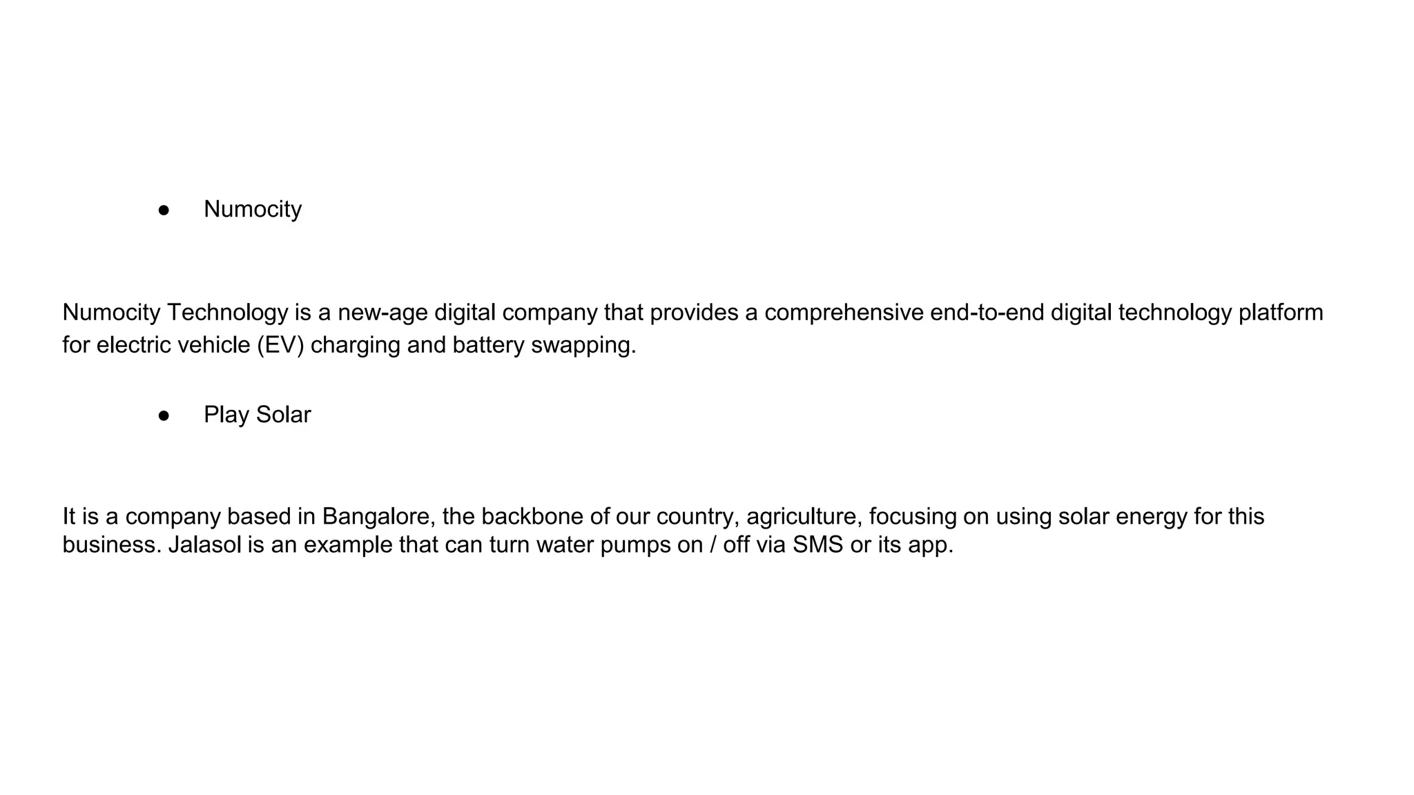 ● Numocity
Numocity Technology is a new-age digital company that provides a comprehensive end-to-end digital technology platform
for electric vehicle (EV) charging and battery swapping.
● Play Solar
It is a company based in Bangalore, the backbone of our country, agriculture, focusing on using solar energy for this
business. Jalasol is an example that can turn water pumps on / off via SMS or its app.
 