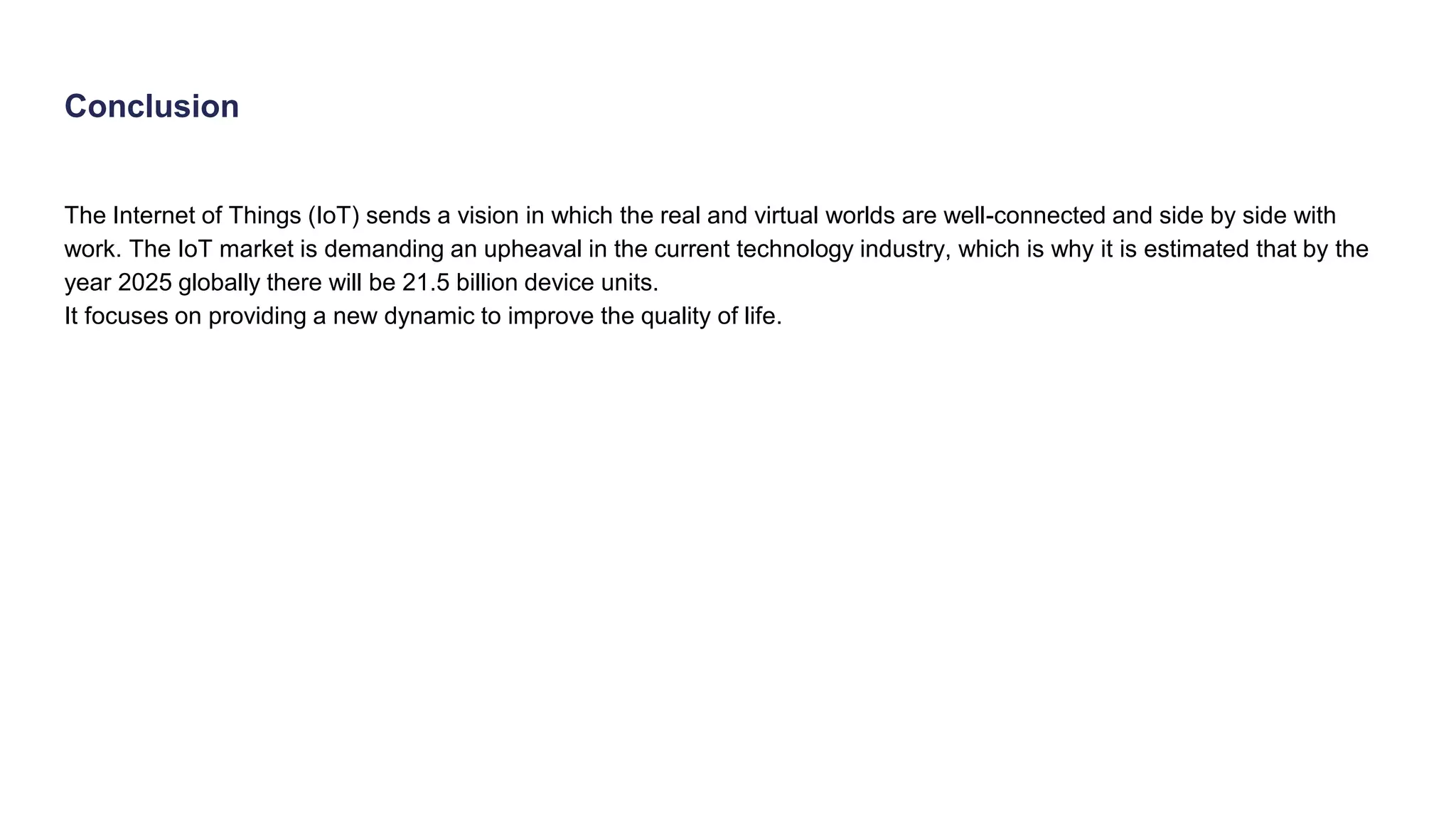 Conclusion
The Internet of Things (IoT) sends a vision in which the real and virtual worlds are well-connected and side by side with
work. The IoT market is demanding an upheaval in the current technology industry, which is why it is estimated that by the
year 2025 globally there will be 21.5 billion device units.
It focuses on providing a new dynamic to improve the quality of life.
 